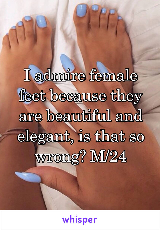 I admire female feet because they are beautiful and elegant, is that so wrong? M/24