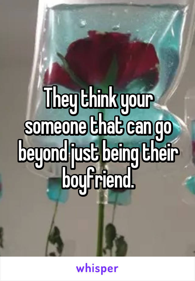 They think your someone that can go beyond just being their boyfriend.