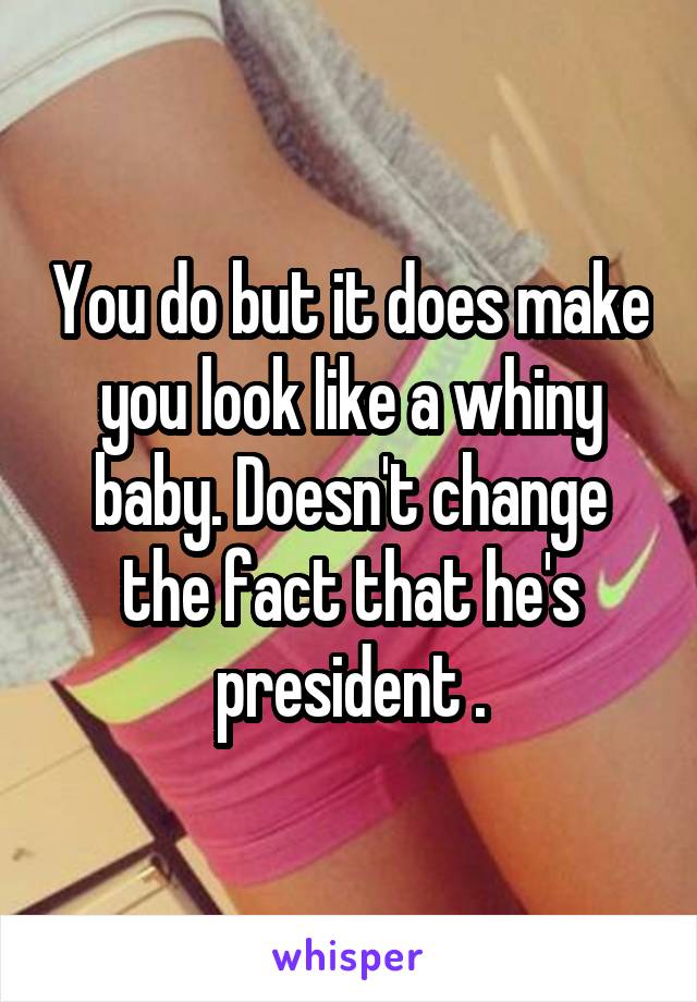 You do but it does make you look like a whiny baby. Doesn't change the fact that he's president .