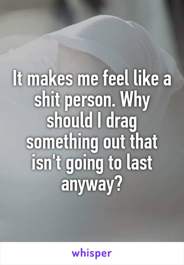 It makes me feel like a shit person. Why should I drag something out that isn't going to last anyway?