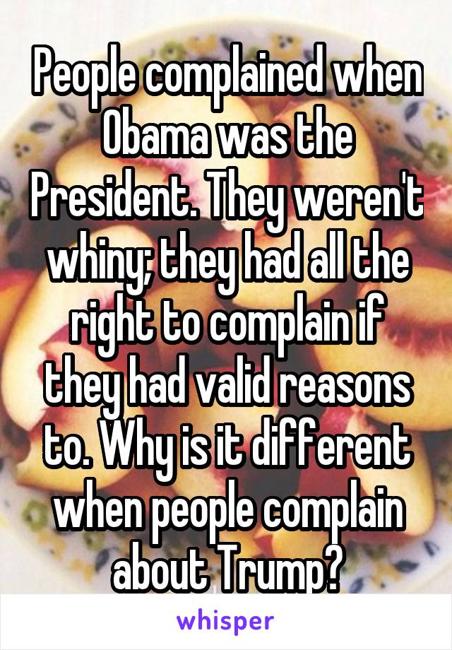 People complained when Obama was the President. They weren't whiny; they had all the right to complain if they had valid reasons to. Why is it different when people complain about Trump?