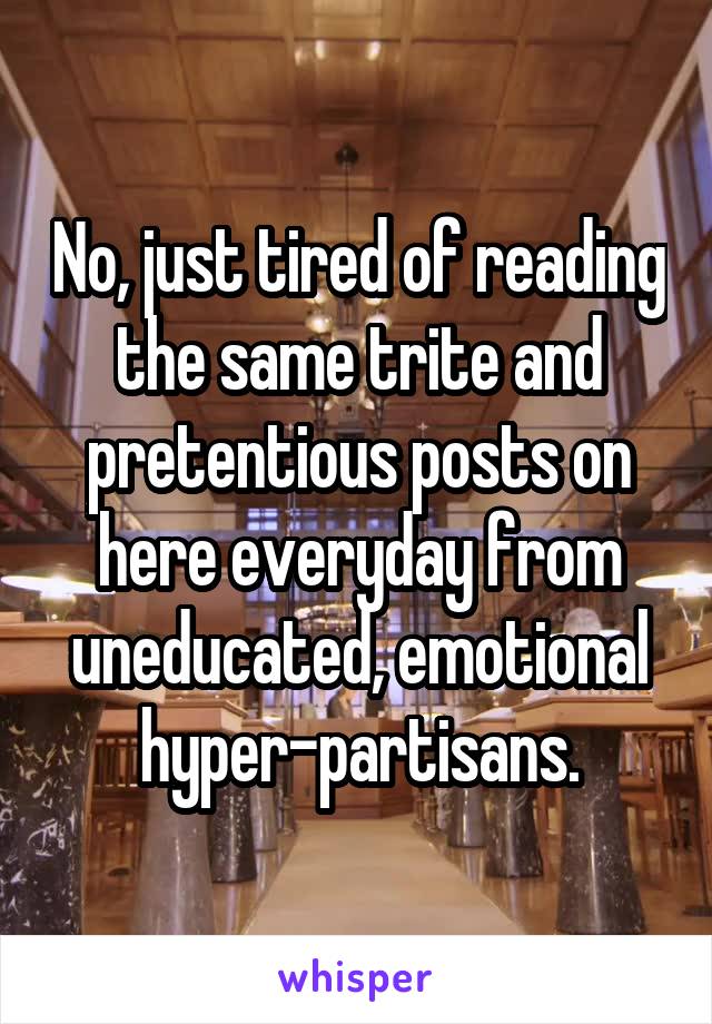 No, just tired of reading the same trite and pretentious posts on here everyday from uneducated, emotional hyper-partisans.