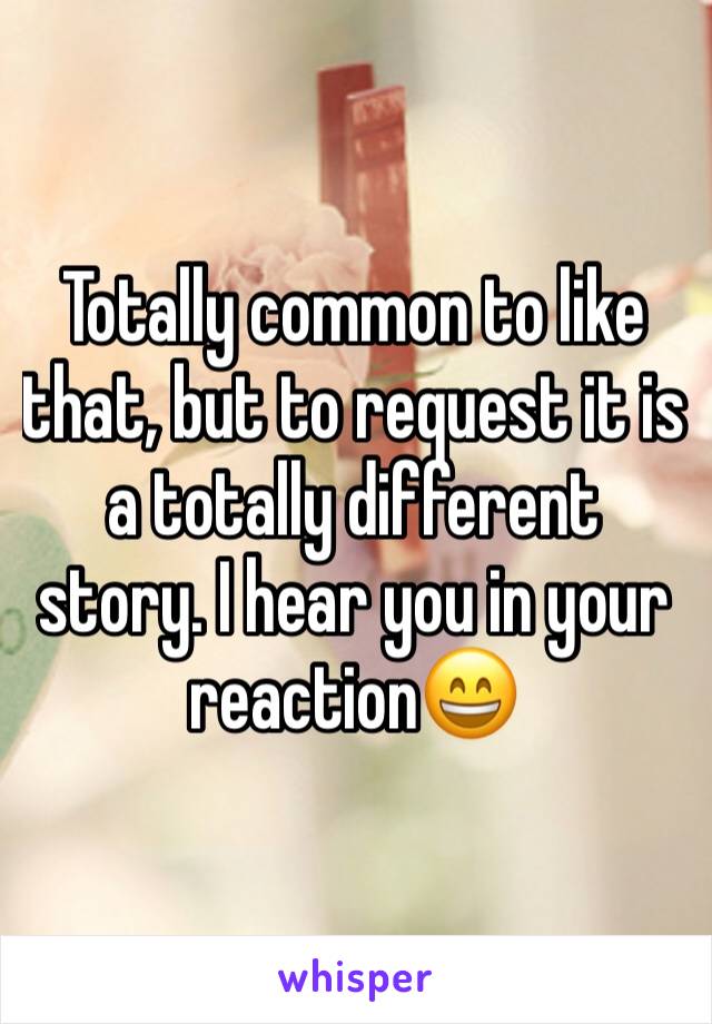 Totally common to like that, but to request it is a totally different story. I hear you in your reaction😄