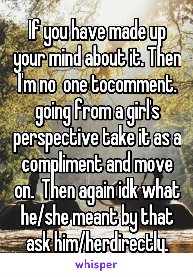 If you have made up your mind about it. Then I'm no  one tocomment. going from a girl's perspective take it as a compliment and move on.  Then again idk what he/she meant by that ask him/herdirectly.