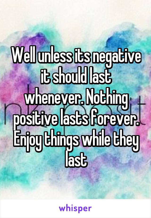 Well unless its negative it should last whenever. Nothing positive lasts forever. Enjoy things while they last