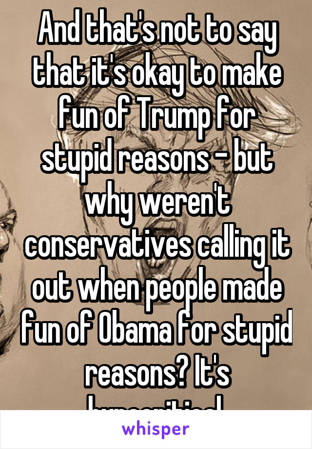 And that's not to say that it's okay to make fun of Trump for stupid reasons - but why weren't conservatives calling it out when people made fun of Obama for stupid reasons? It's hypocritical.