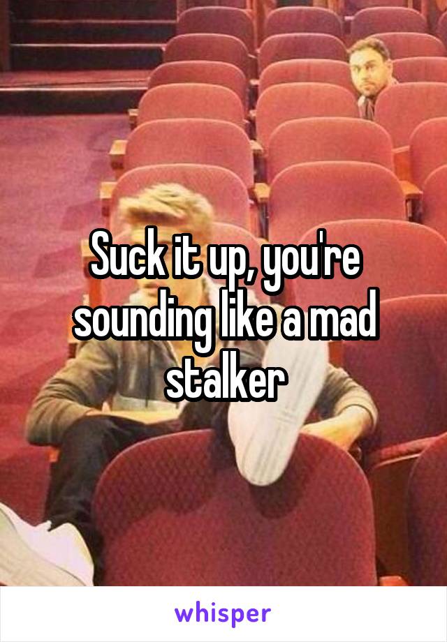 Suck it up, you're sounding like a mad stalker