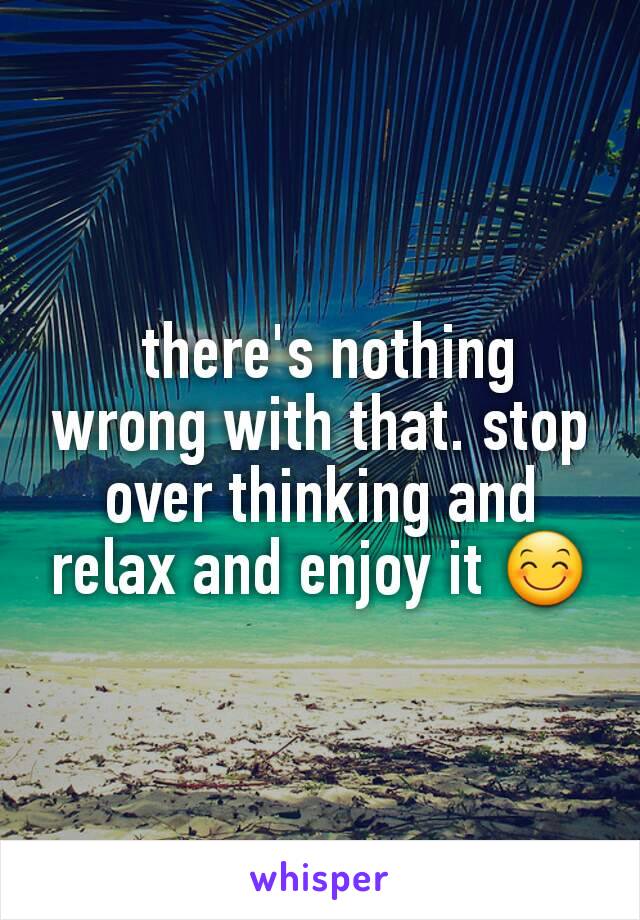  there's nothing wrong with that. stop over thinking and relax and enjoy it 😊