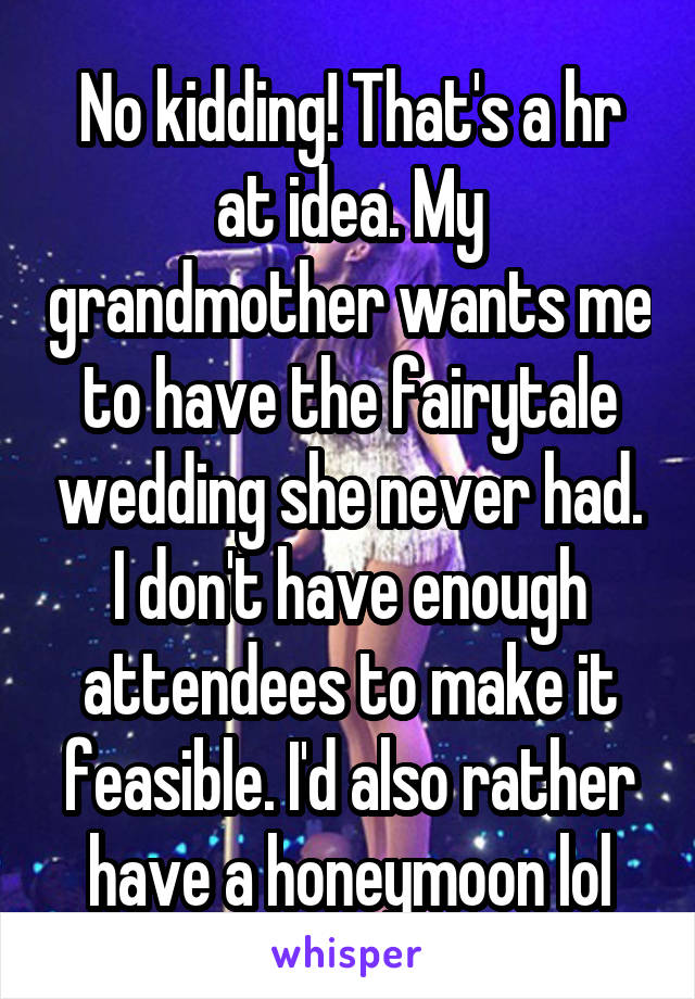 No kidding! That's a hr at idea. My grandmother wants me to have the fairytale wedding she never had. I don't have enough attendees to make it feasible. I'd also rather have a honeymoon lol