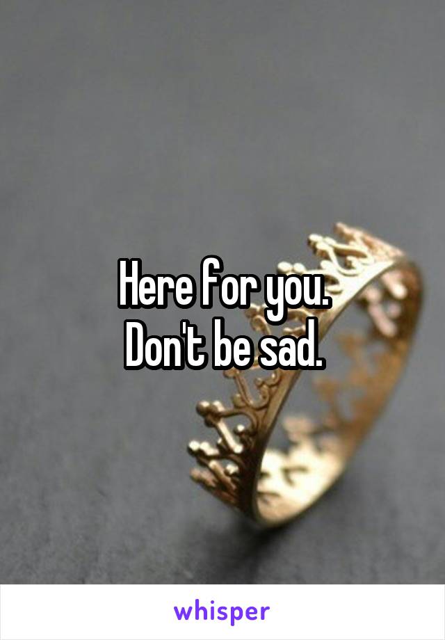Here for you.
Don't be sad.