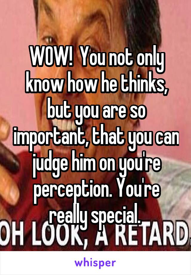 WOW!  You not only know how he thinks, but you are so important, that you can judge him on you're perception. You're really special. 