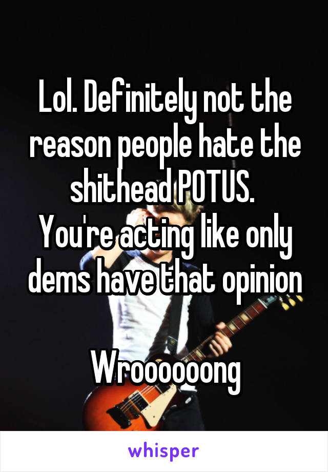 Lol. Definitely not the reason people hate the shithead POTUS. 
You're acting like only dems have that opinion

Wroooooong