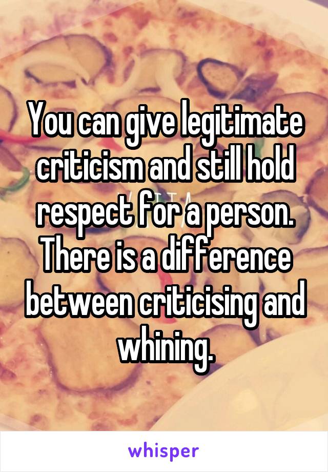 You can give legitimate criticism and still hold respect for a person. There is a difference between criticising and whining.