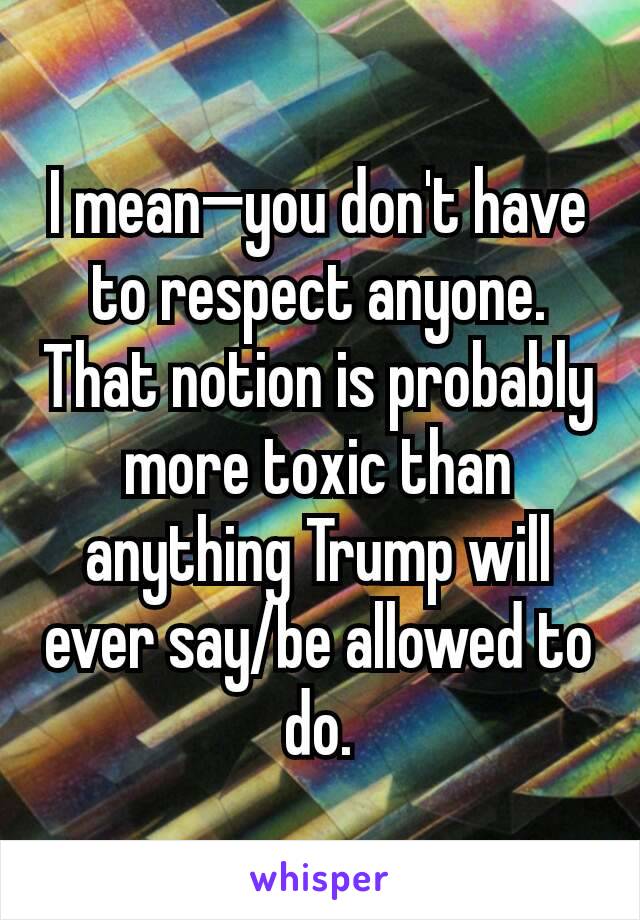 I mean—you don't have to respect anyone. That notion is probably more toxic than anything Trump will ever say/be allowed to do.