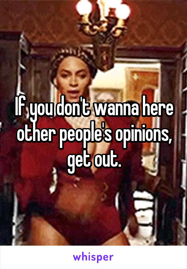 If you don't wanna here other people's opinions, get out.