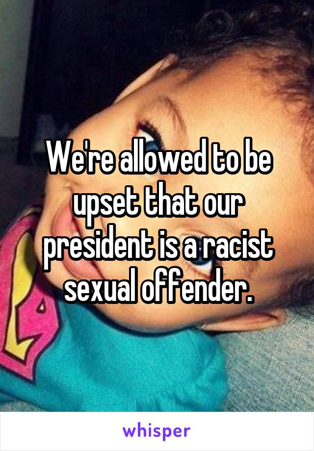 We're allowed to be upset that our president is a racist sexual offender.