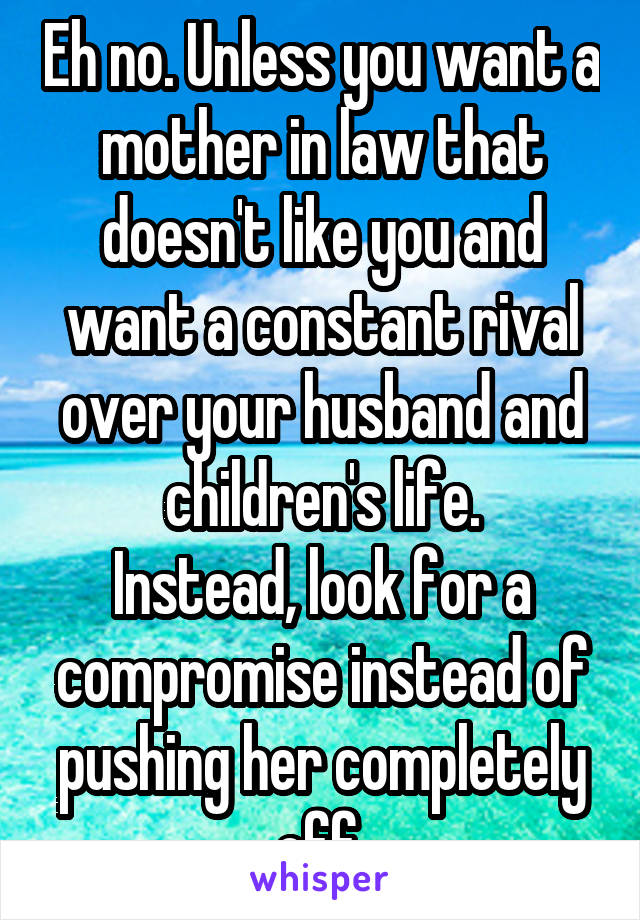 Eh no. Unless you want a mother in law that doesn't like you and want a constant rival over your husband and children's life.
Instead, look for a compromise instead of pushing her completely off.