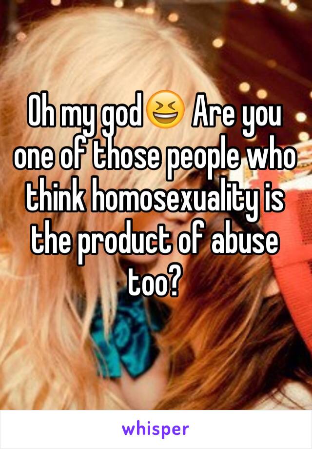 Oh my god😆 Are you one of those people who think homosexuality is the product of abuse too?