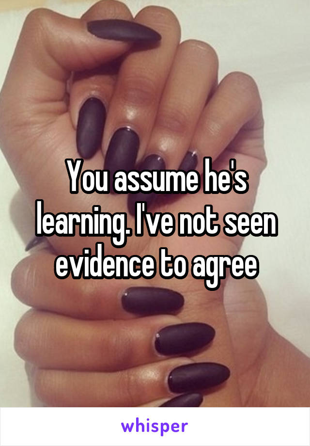 You assume he's learning. I've not seen evidence to agree