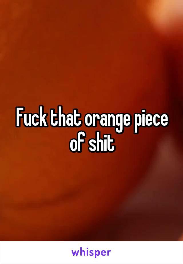 Fuck that orange piece of shit