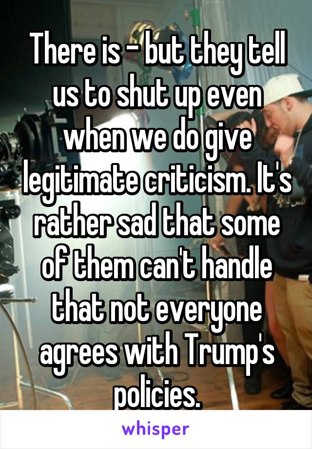 There is - but they tell us to shut up even when we do give legitimate criticism. It's rather sad that some of them can't handle that not everyone agrees with Trump's policies.