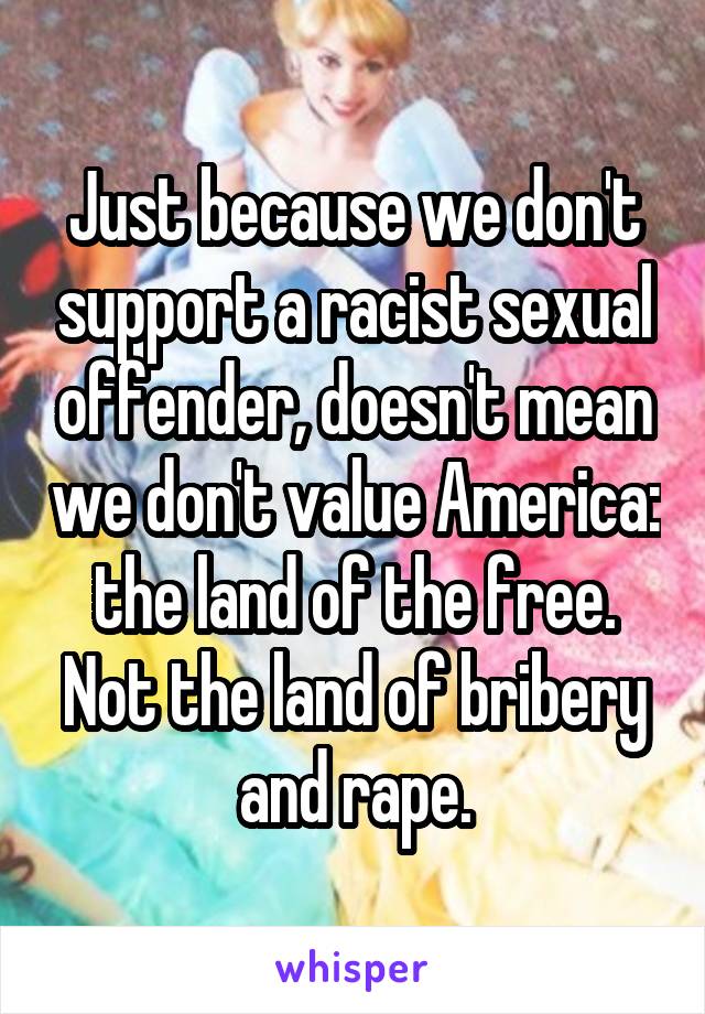 Just because we don't support a racist sexual offender, doesn't mean we don't value America: the land of the free. Not the land of bribery and rape.