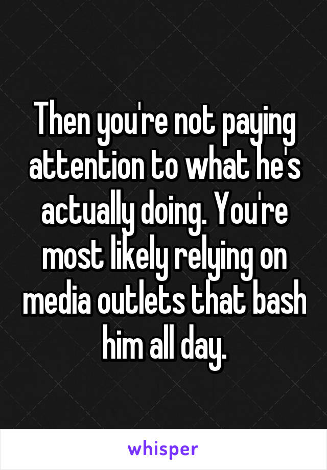 Then you're not paying attention to what he's actually doing. You're most likely relying on media outlets that bash him all day.