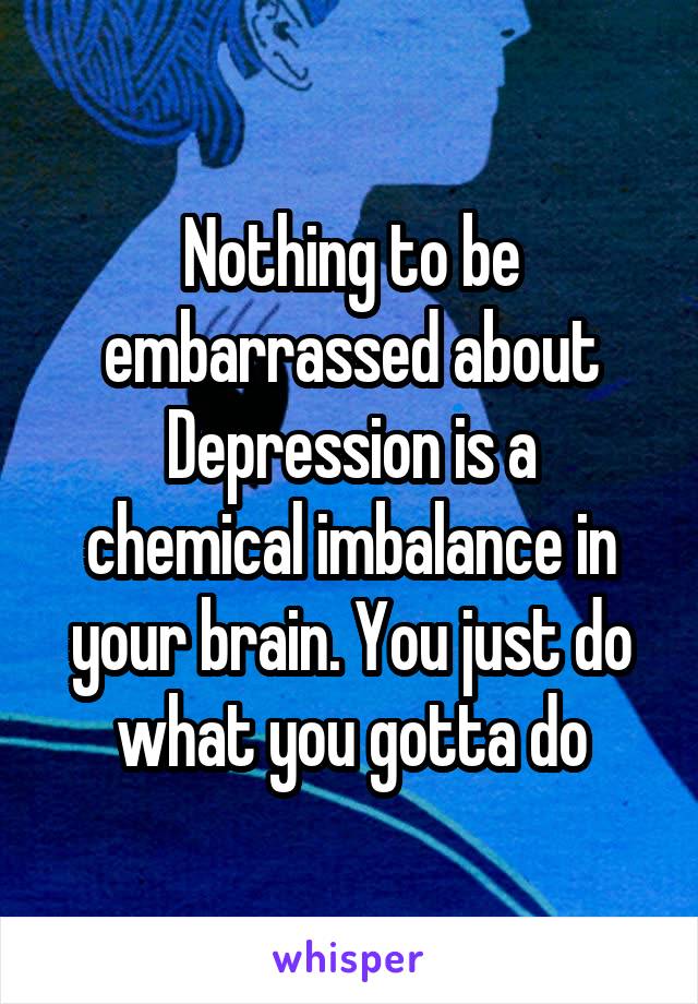 Nothing to be embarrassed about
Depression is a chemical imbalance in your brain. You just do what you gotta do