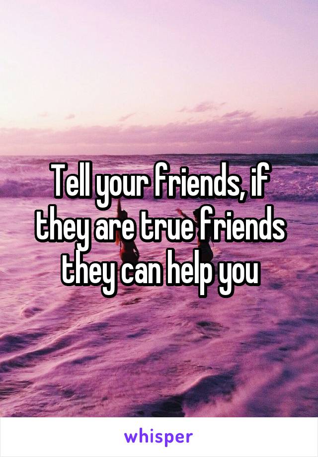 Tell your friends, if they are true friends they can help you
