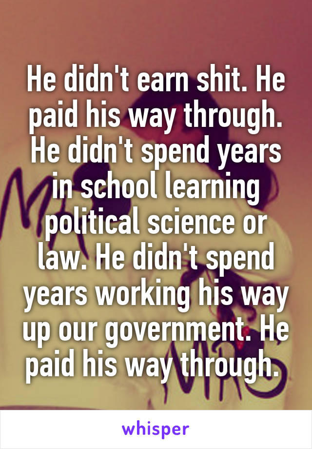 He didn't earn shit. He paid his way through. He didn't spend years in school learning political science or law. He didn't spend years working his way up our government. He paid his way through. 