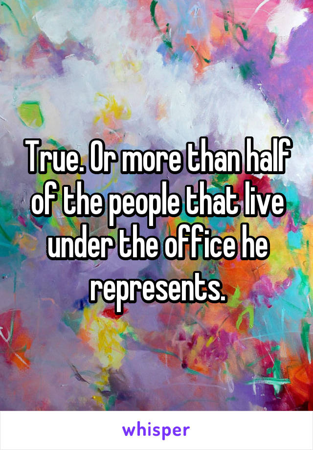 True. Or more than half of the people that live under the office he represents.