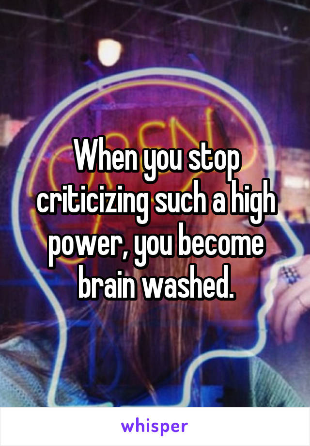 When you stop criticizing such a high power, you become brain washed.