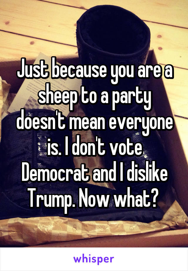 Just because you are a sheep to a party doesn't mean everyone is. I don't vote Democrat and I dislike Trump. Now what? 