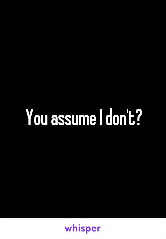 You assume I don't?