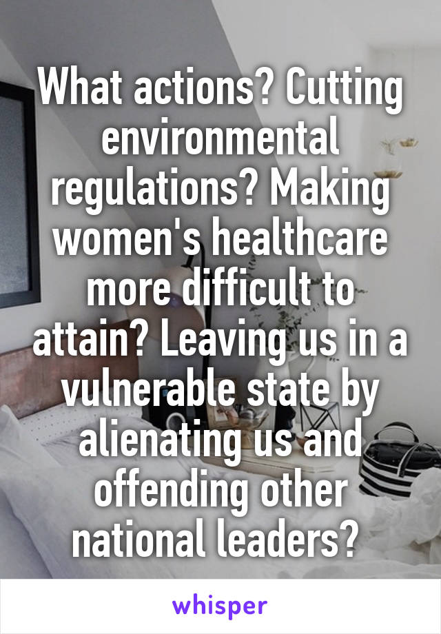 What actions? Cutting environmental regulations? Making women's healthcare more difficult to attain? Leaving us in a vulnerable state by alienating us and offending other national leaders? 