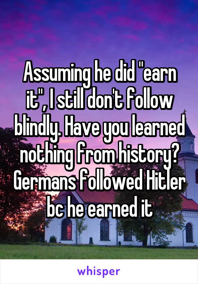 Assuming he did "earn it", I still don't follow blindly. Have you learned nothing from history? Germans followed Hitler bc he earned it