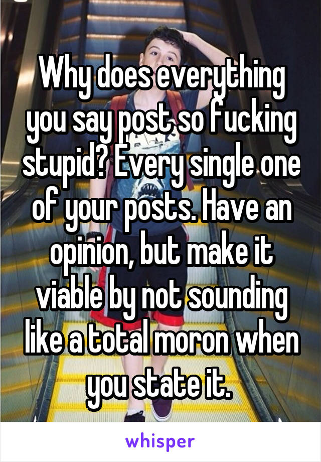 Why does everything you say post so fucking stupid? Every single one of your posts. Have an opinion, but make it viable by not sounding like a total moron when you state it. 