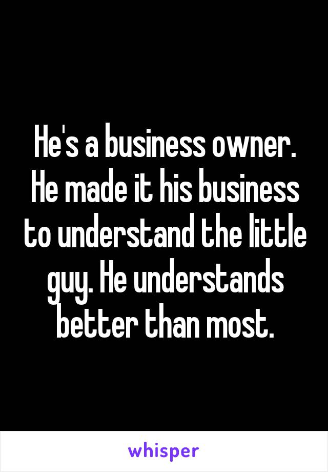 He's a business owner. He made it his business to understand the little guy. He understands better than most.