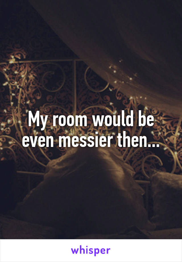 My room would be even messier then...