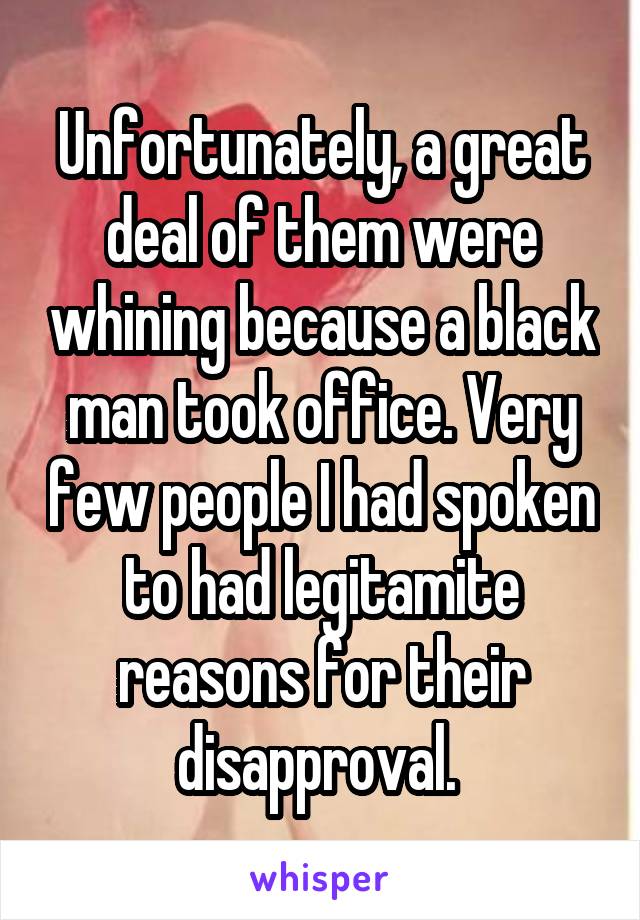 Unfortunately, a great deal of them were whining because a black man took office. Very few people I had spoken to had legitamite reasons for their disapproval. 