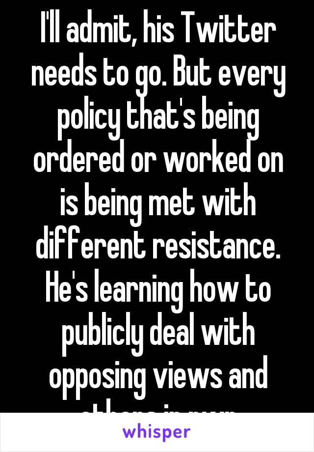 I'll admit, his Twitter needs to go. But every policy that's being ordered or worked on is being met with different resistance. He's learning how to publicly deal with opposing views and others in pwr