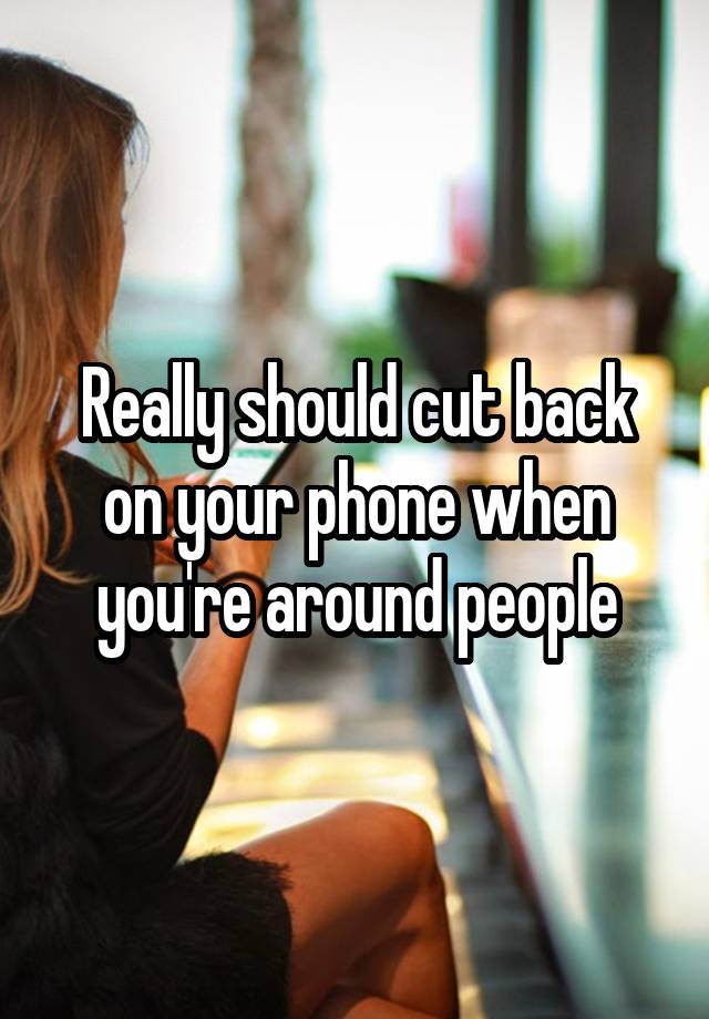 really-should-cut-back-on-your-phone-when-you-re-around-people