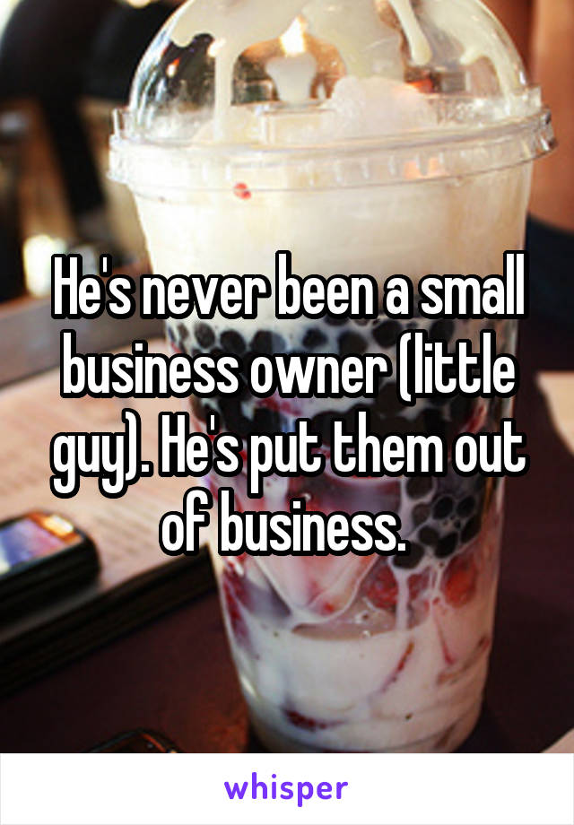 He's never been a small business owner (little guy). He's put them out of business. 