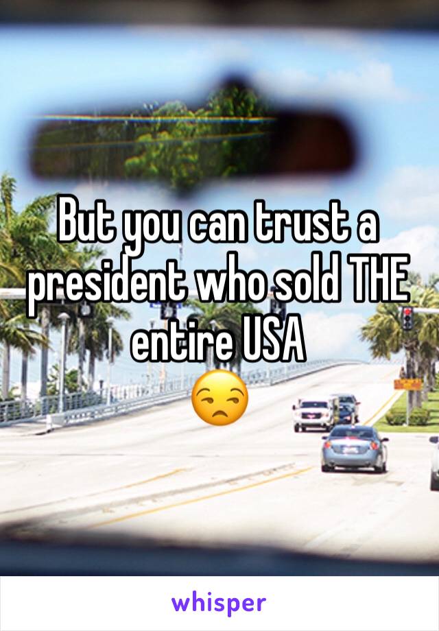 But you can trust a president who sold THE entire USA 
😒