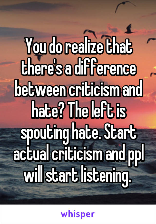 You do realize that there's a difference between criticism and hate? The left is spouting hate. Start actual criticism and ppl will start listening. 