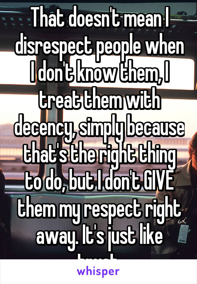 That doesn't mean I disrespect people when I don't know them, I treat them with decency, simply because that's the right thing to do, but I don't GIVE them my respect right away. It's just like trust.