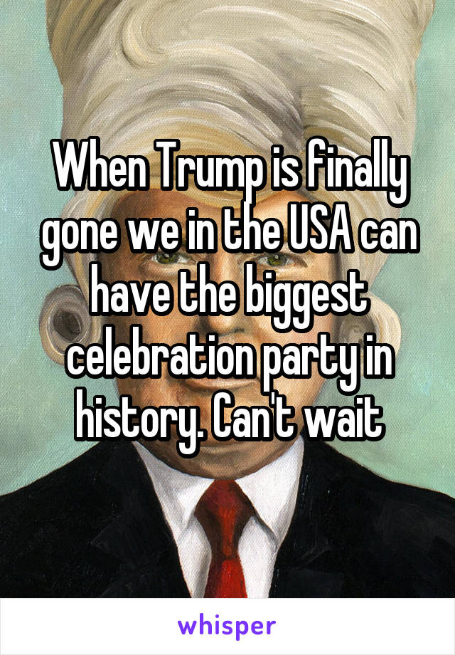 When Trump is finally gone we in the USA can have the biggest celebration party in history. Can't wait
