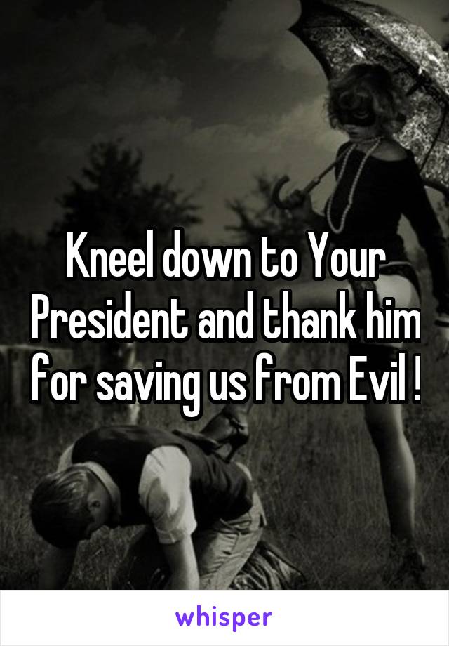 Kneel down to Your President and thank him for saving us from Evil !