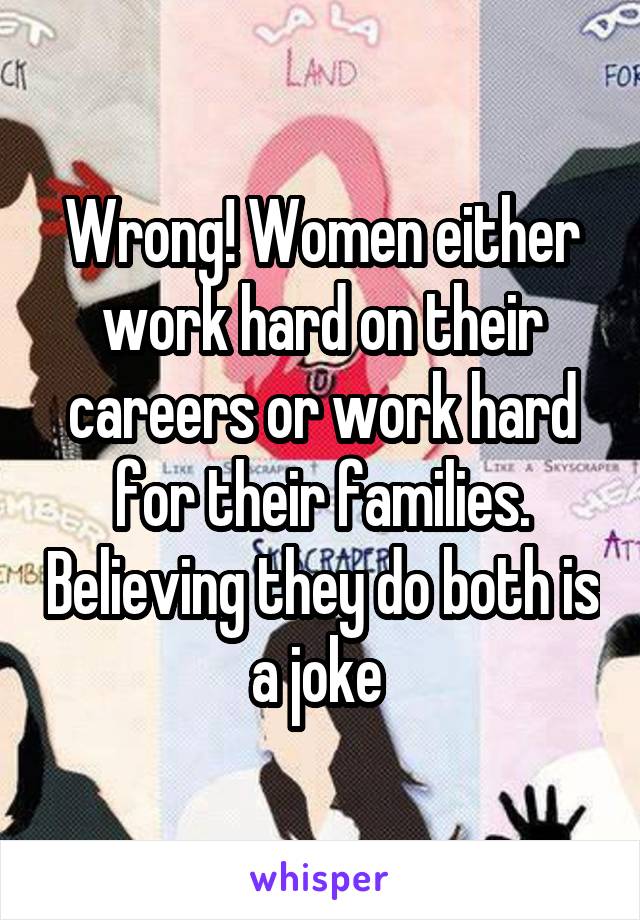 Wrong! Women either work hard on their careers or work hard for their families. Believing they do both is a joke 