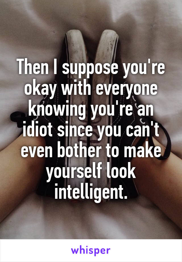 Then I suppose you're okay with everyone knowing you're an idiot since you can't even bother to make yourself look intelligent.